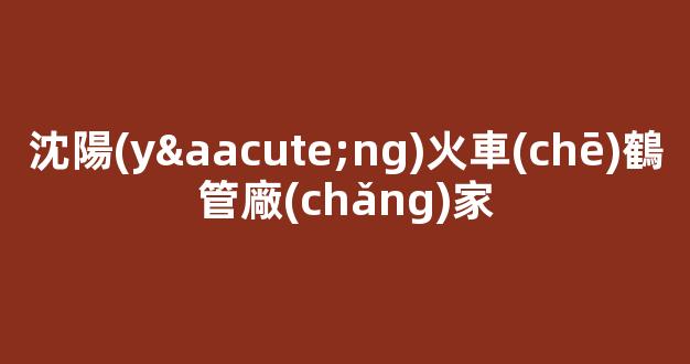 沈陽(yáng)火車(chē)鶴管廠(chǎng)家(沈陽(yáng)火車(chē)鶴管廠(chǎng)家地址)(1)