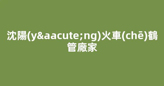 沈陽(yáng)火車(chē)鶴管廠家(沈陽(yáng)火車(chē)鶴管廠家地址)(1)