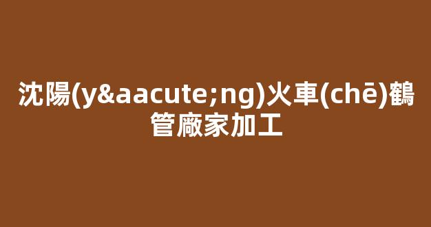 沈陽(yáng)火車(chē)鶴管廠家加工(沈陽(yáng)火車(chē)鶴管廠家加工廠地址)(1)