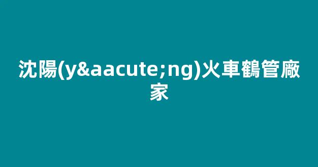 沈陽(yáng)火車鶴管廠家(沈陽(yáng)火車鶴管廠家地址)(1)