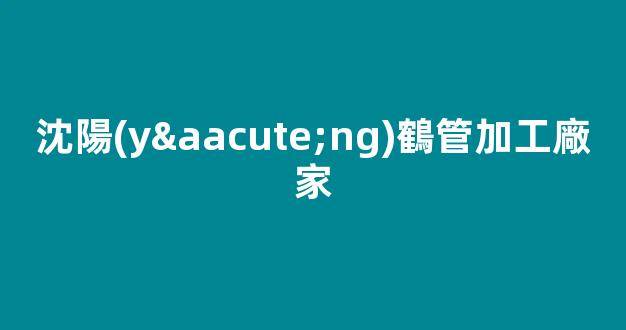 沈陽(yáng)鶴管加工廠家(沈陽(yáng)鶴管加工廠家電話)(1)