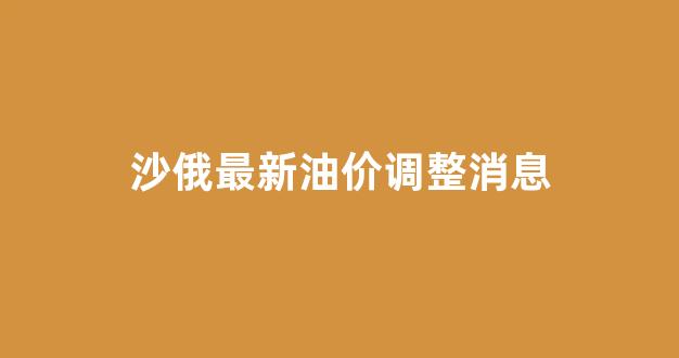 沙俄石油_沙俄最新油价调整消息