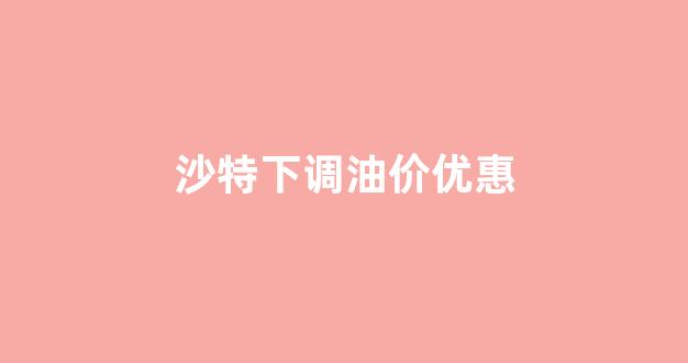 沙特下调油价优惠政策_沙特下调油价优惠