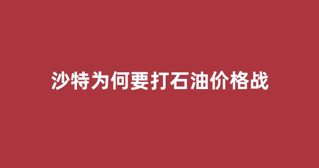 沙特为何要打石油价格战_沙特发起石油价格战原因