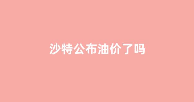 沙特公布油价了吗_沙特石油设施遇袭产量减半,国际油价可能飙升