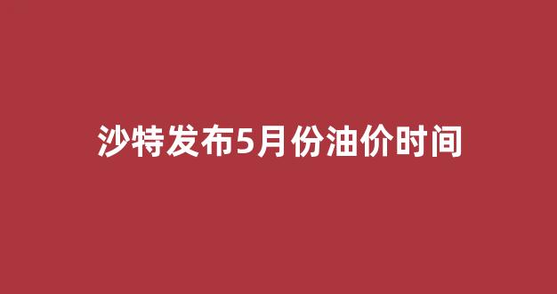 沙特今日宣布5月油价_沙特发布5月份油价时间