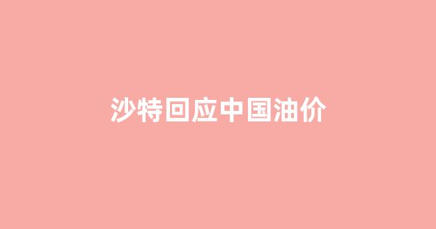 沙特回应中国油价走势_沙特回应中国油价