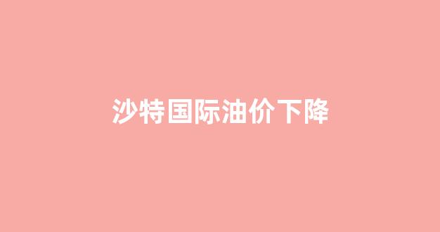 沙特国际油价下降_沙特石油降价后油价