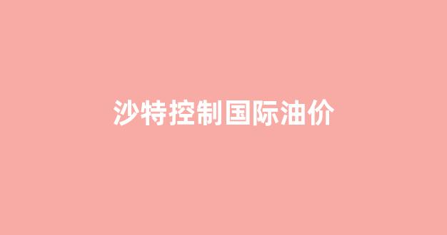 沙特“自愿”再减产100万桶/日,国际油价却没涨_沙特控制国际油价