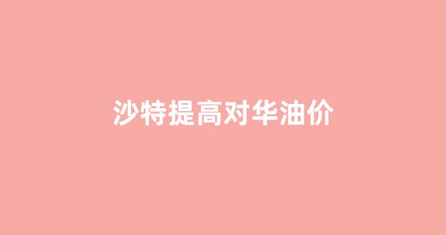 沙特油价上涨_沙特提高对华油价