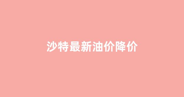 沙特最新油价降价_沙特遇袭油价大涨