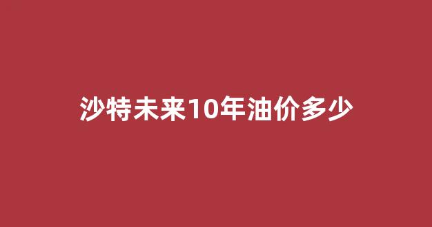 沙特油价上涨_沙特未来10年油价多少