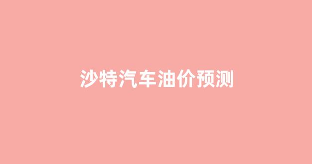 沙特汽车油价预测_沙特汽车油价预测