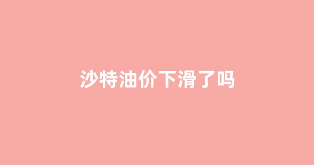 沙特油价下滑了吗_沙特减产油价为何会下行