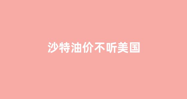 沙特遇袭油价暴涨_沙特油价不听美国