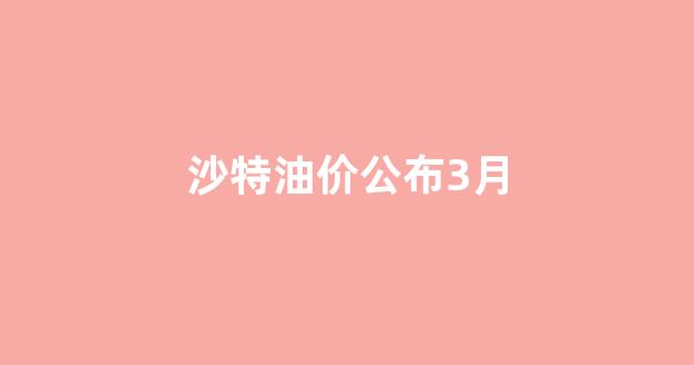 沙特油价公布3月_沙特油价多少钱一升