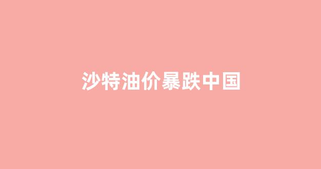 沙特油价暴跌中国_沙特石油降价后油价