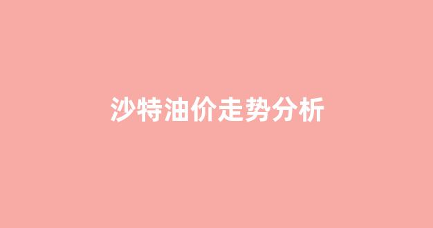 沙特 油价_沙特油价走势分析