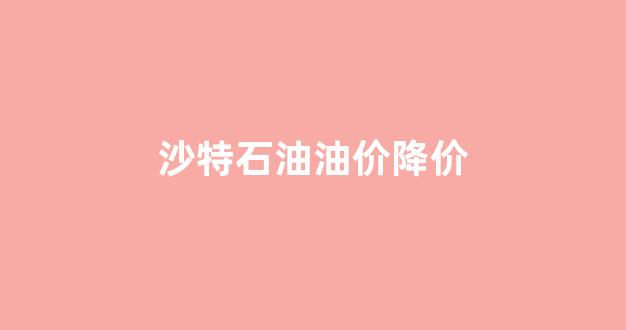 沙特油价大跌_沙特石油油价降价