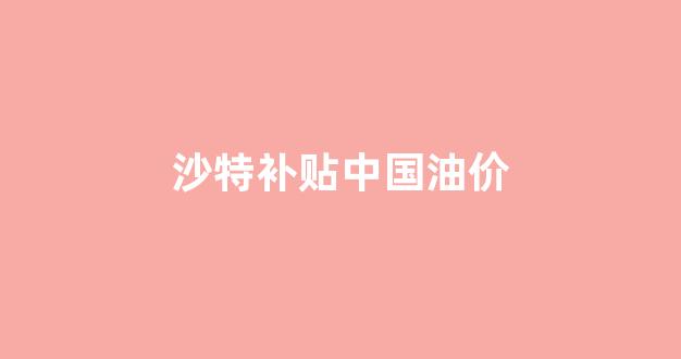 沙特补贴中国油价_沙特建议opec+继续减产,国际油价或再涨