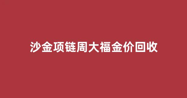 沙金项链周大福金价回收_正宗沙金项链价格