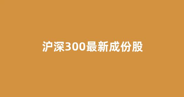沪深300最新成份股(沪深300成份股调整名单)_https://www.hhem8.com_上交所_第1张