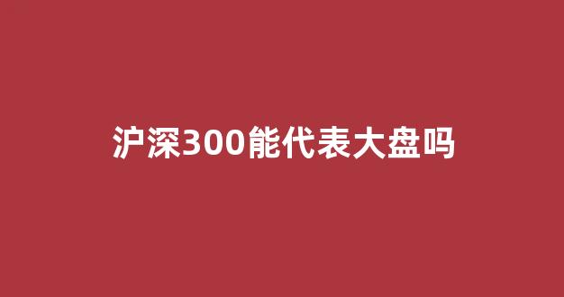 沪深300能代表大盘吗(沪深300sh)_https://www.dongshengweixin.com_创业板_第1张