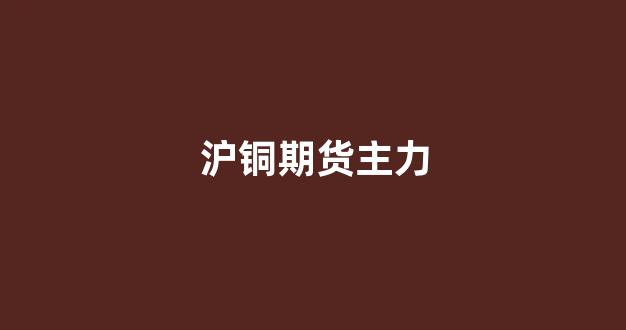 沪铜期货主力(沪铜期货主力合约)_https://www.gfdzclz.com_深交所_第1张