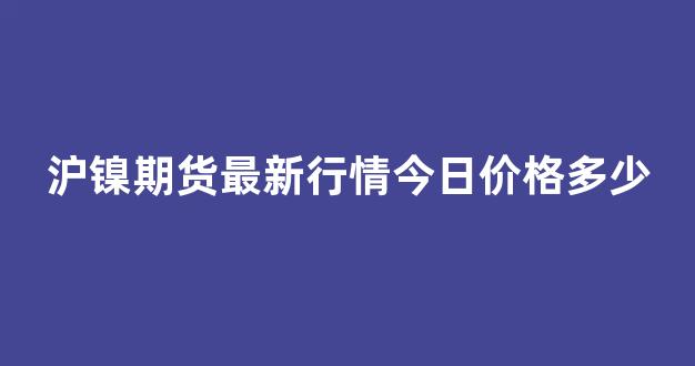 沪镍期货最新行情今日价格多少(沪镍期货行情实时行情今日镍价)_https://www.ljyuan-tech.com_深交所_第1张