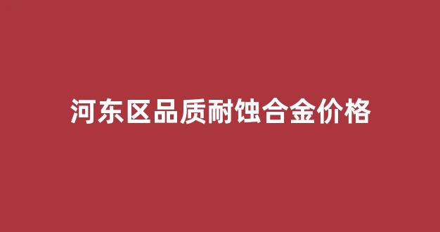 河东区品质耐蚀合金价格_耐蚀合金标准