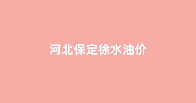 保定油价调整最新消息_河北保定徐水油价