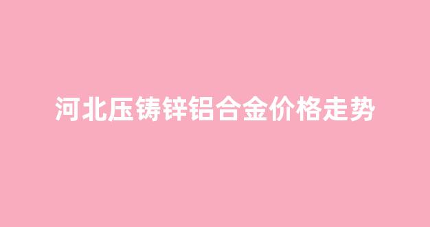 锌合金压铸件价格_河北压铸锌铝合金价格走势