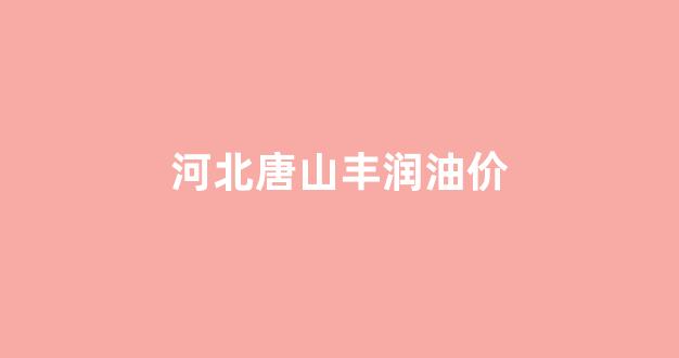 河北唐山丰润油价_唐山石油价格