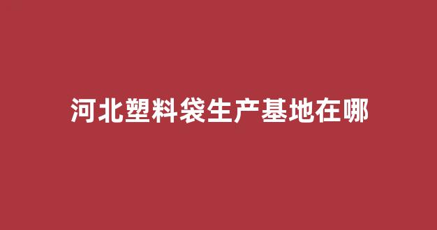 河北塑料袋生产基地在哪(河北塑料袋批发市场在哪里)_https://www.dongshengweixin.com_深交所_第1张