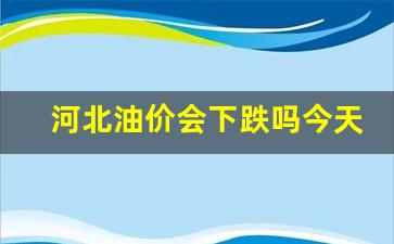河北今天油价格是多少-河北油价会下跌吗今天