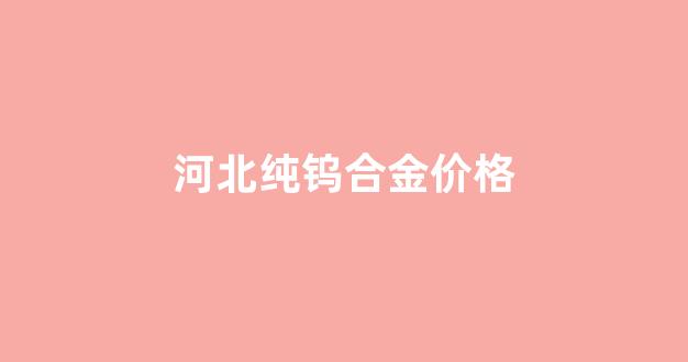 河北纯钨合金价格_河北纯钨合金价格多少