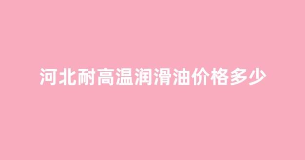 河北耐高温润滑油价格多少_耐高温润滑油300度型号