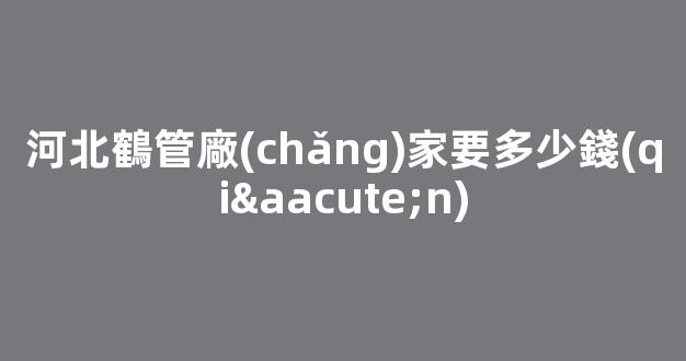 河北鶴管廠(chǎng)家要多少錢(qián)(1)