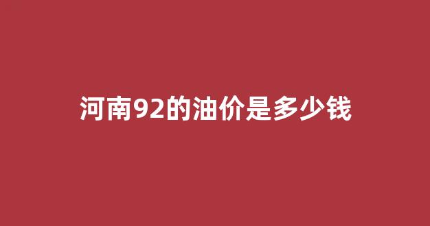 河南92汽油多少钱一升?最新价_河南92的油价是多少钱