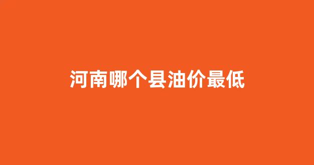 河南哪个县油价最低_现在河南油价多少钱一升