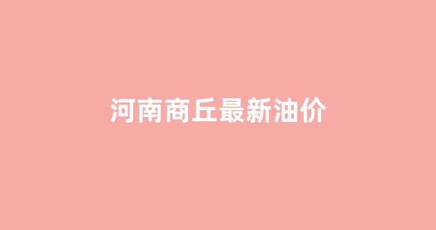 河南商丘最新油价_河南商丘最新油价今日价格