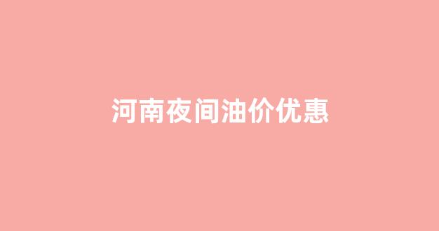 河南夜间油价优惠政策_河南夜间油价优惠
