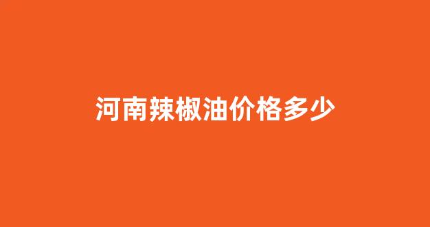 河南辣椒油价格多少_河南的辣椒多少钱一斤
