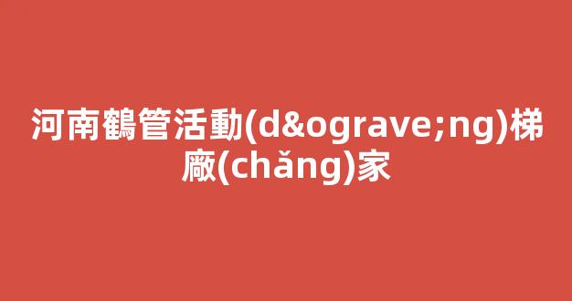 河南鶴管活動(dòng)梯廠(chǎng)家(鶴管生產(chǎn)廠(chǎng)家排名)(1)
