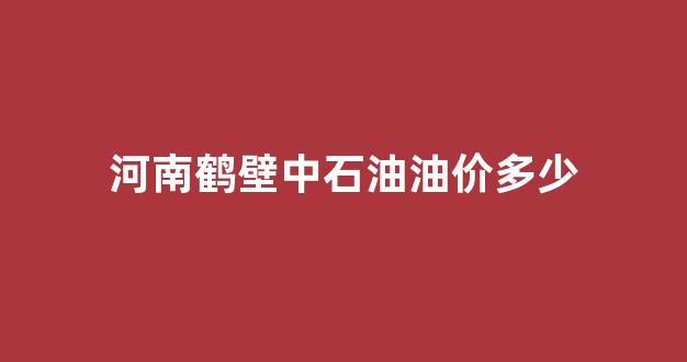 河南鹤壁中石油油价多少_鹤壁中国石油加油站的电话