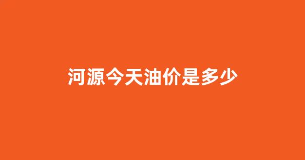 河源今天油价是多少钱_河源今天油价是多少