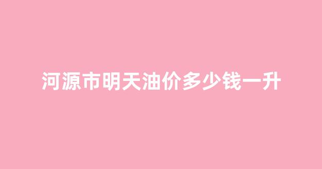 今日河源_河源市明天油价多少钱一升