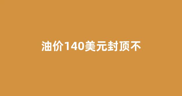 油价上限130美元可能吗_油价140美元封顶不