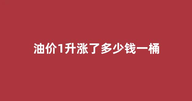 油价1升涨了多少钱一桶_油价一升是多少
