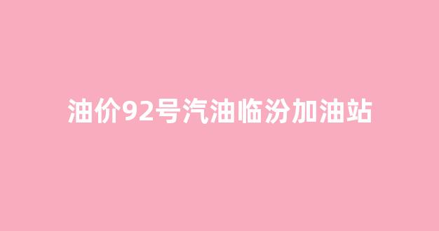 油价92号汽油临汾加油站_临汾油价92最新消息